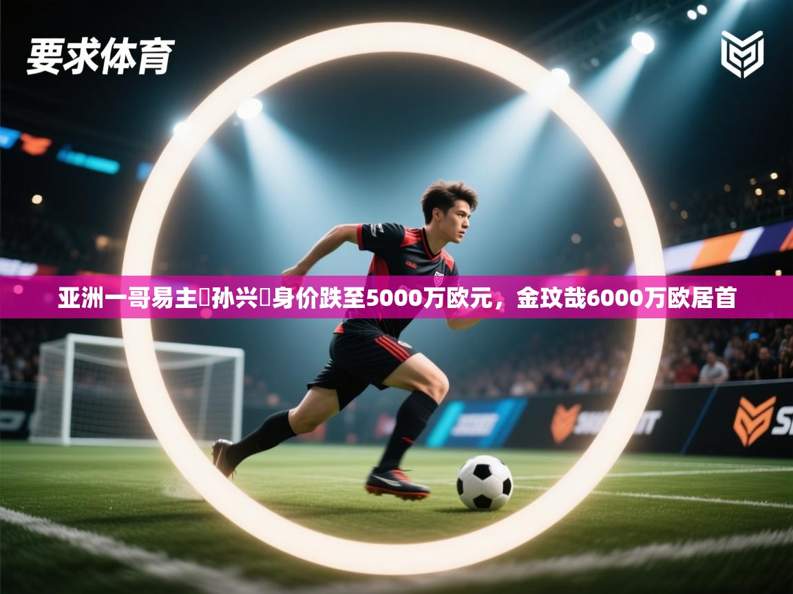 亚洲一哥易主❗孙兴慜身价跌至5000万欧元,金玟哉6000万欧居首 第1张