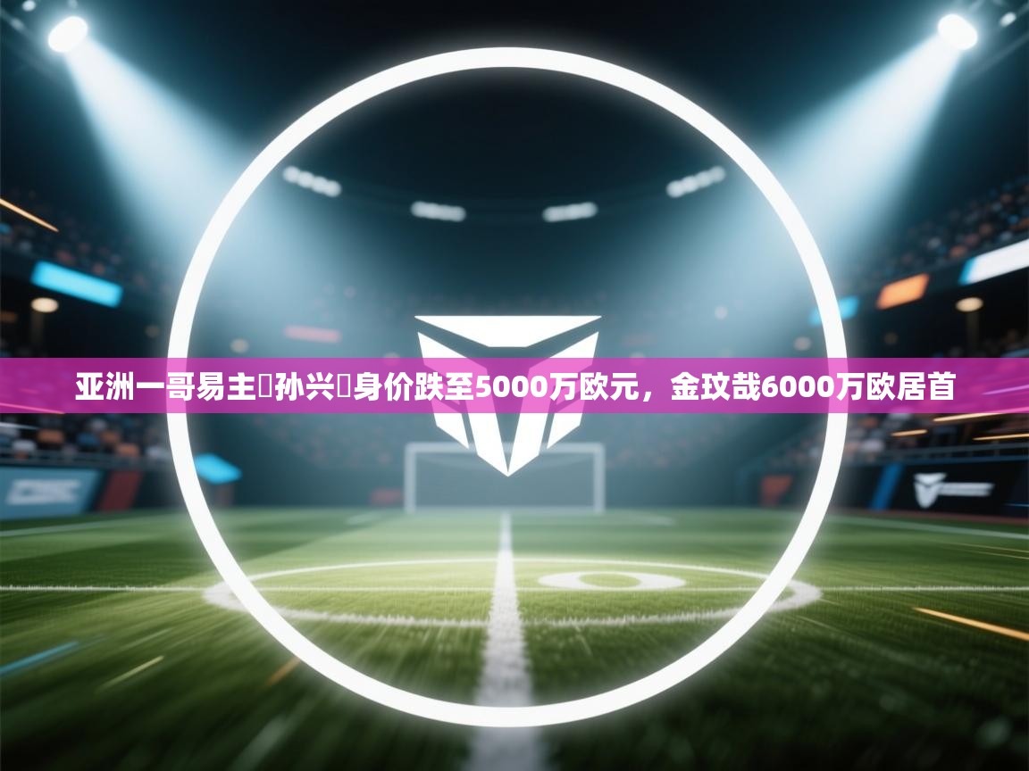 亚洲一哥易主❗孙兴慜身价跌至5000万欧元,金玟哉6000万欧居首 第2张