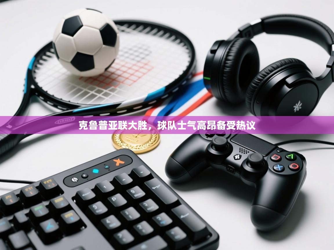 克鲁普亚联大胜，球队士气高昂备受热议  第1张