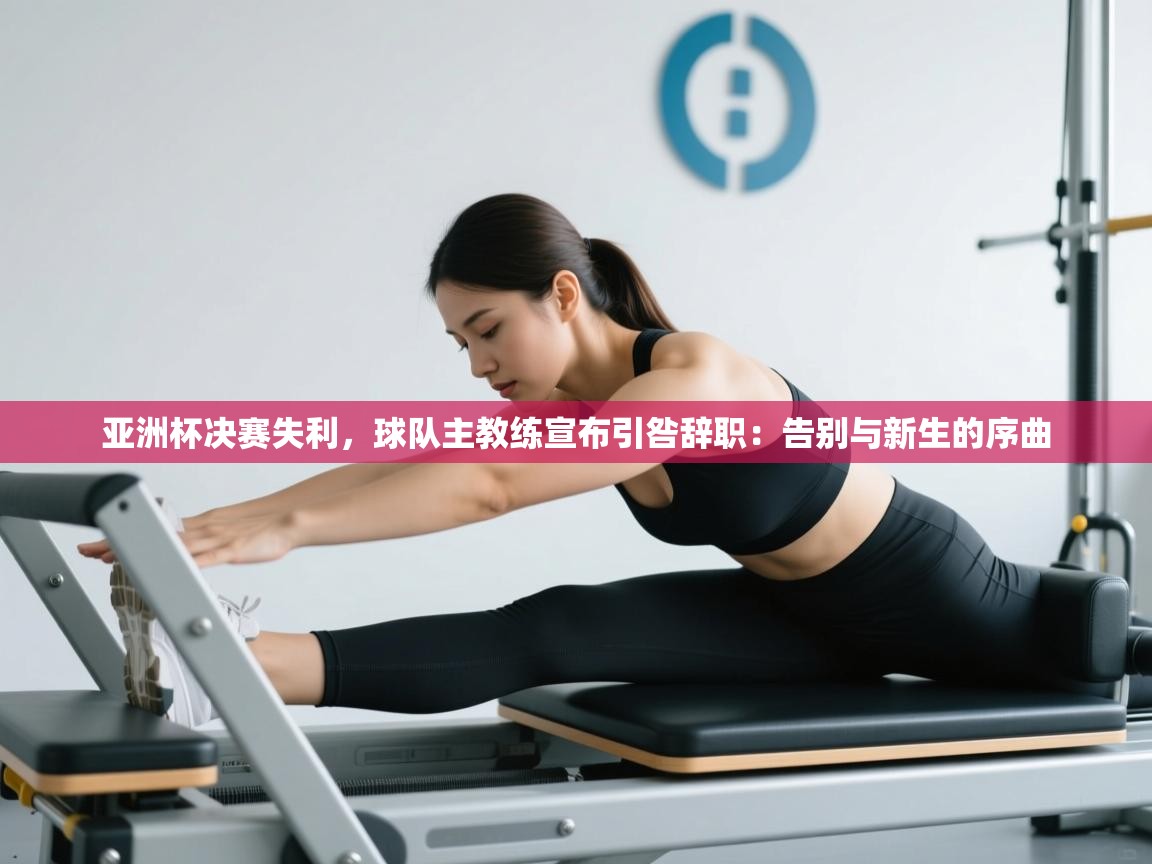 亚洲杯决赛失利,球队主教练宣布引咎辞职:告别与新生的序曲 第2张